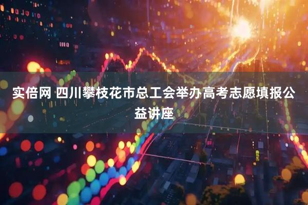 实倍网 四川攀枝花市总工会举办高考志愿填报公益讲座
