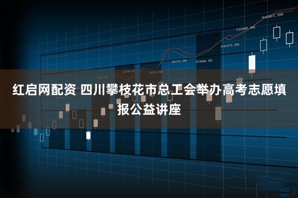红启网配资 四川攀枝花市总工会举办高考志愿填报公益讲座