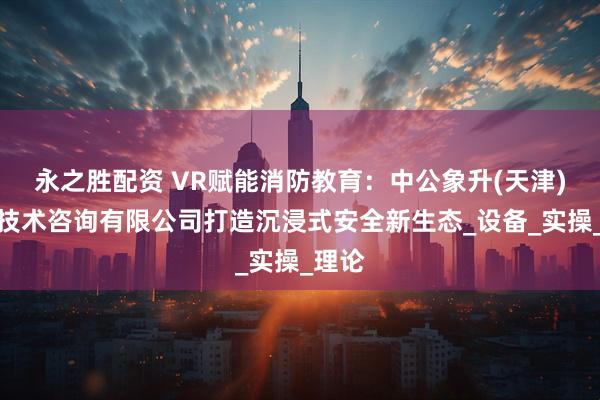 永之胜配资 VR赋能消防教育：中公象升(天津)消防技术咨询有限公司打造沉浸式安全新生态_设备_实操_理论