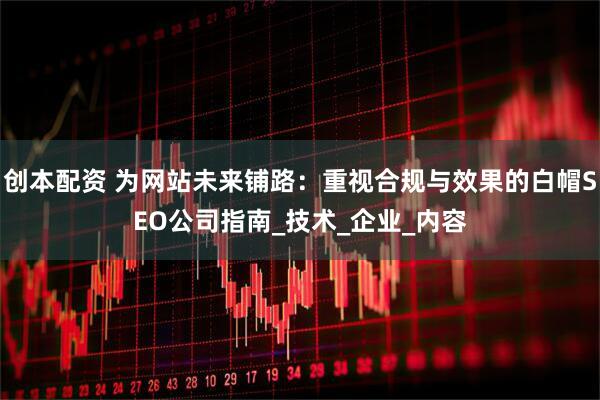 创本配资 为网站未来铺路：重视合规与效果的白帽SEO公司指南_技术_企业_内容