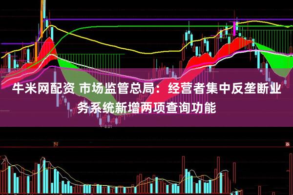牛米网配资 市场监管总局：经营者集中反垄断业务系统新增两项查询功能