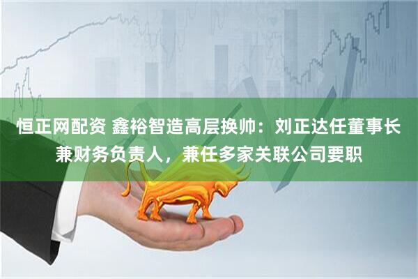 恒正网配资 鑫裕智造高层换帅：刘正达任董事长兼财务负责人，兼任多家关联公司要职