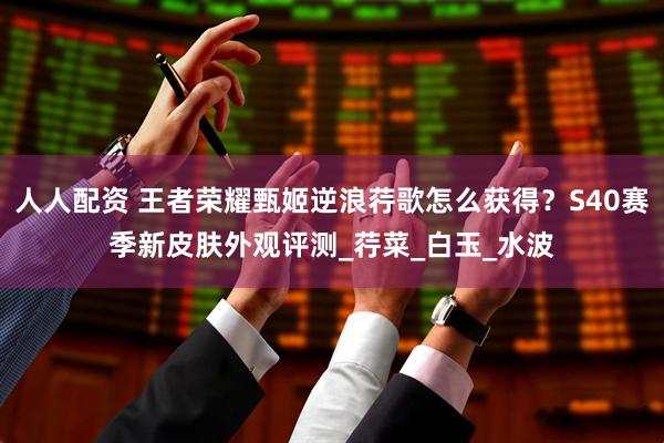 人人配资 王者荣耀甄姬逆浪荇歌怎么获得？S40赛季新皮肤外观评测_荇菜_白玉_水波