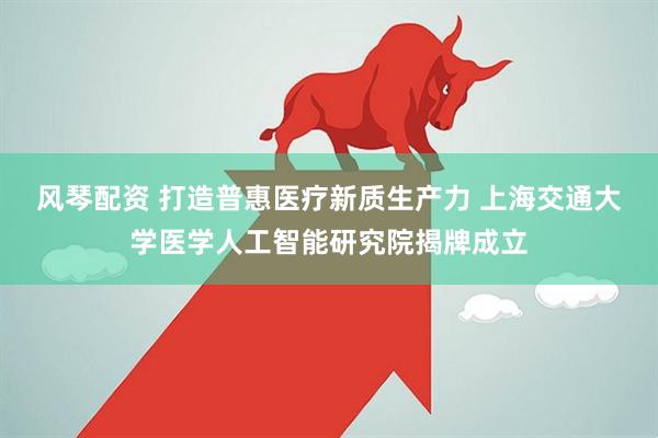 风琴配资 打造普惠医疗新质生产力 上海交通大学医学人工智能研究院揭牌成立
