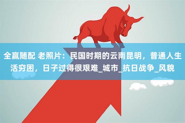 全赢随配 老照片：民国时期的云南昆明，普通人生活穷困，日子过得很艰难_城市_抗日战争_风貌