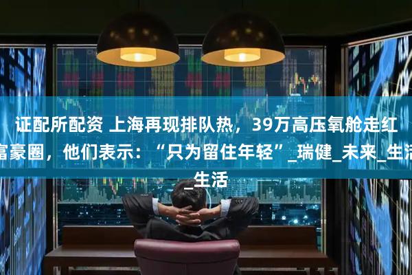 证配所配资 上海再现排队热，39万高压氧舱走红富豪圈，他们表示：“只为留住年轻”_瑞健_未来_生活