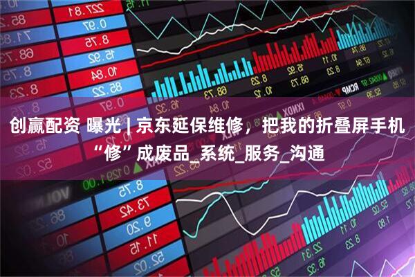 创赢配资 曝光 | 京东延保维修，把我的折叠屏手机“修”成废品_系统_服务_沟通
