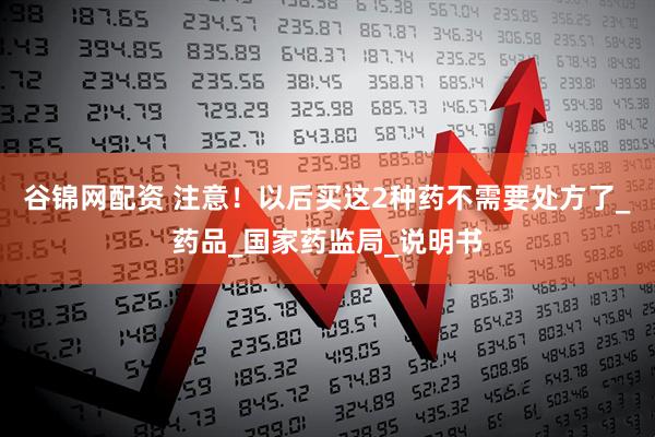 谷锦网配资 注意！以后买这2种药不需要处方了_药品_国家药监局_说明书