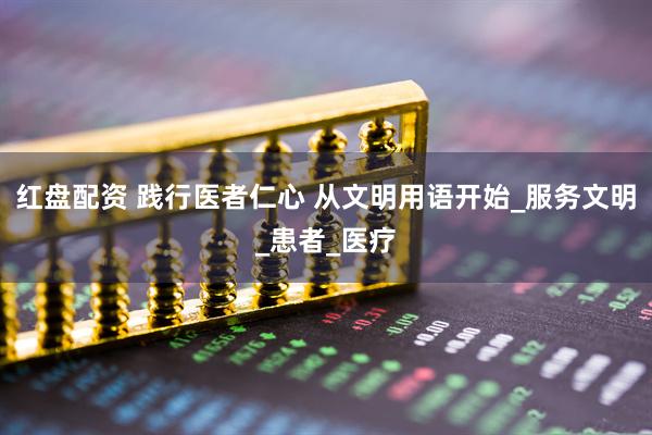 红盘配资 践行医者仁心 从文明用语开始_服务文明_患者_医疗