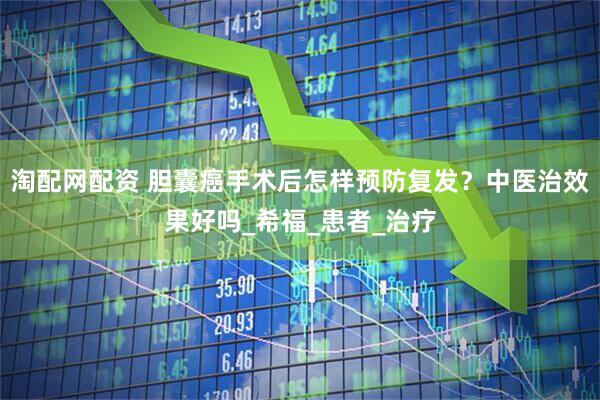 淘配网配资 胆囊癌手术后怎样预防复发？中医治效果好吗_希福_患者_治疗