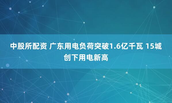 中股所配资 广东用电负荷突破1.6亿千瓦 15城创下用电新高