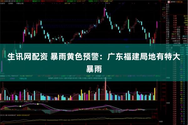 生讯网配资 暴雨黄色预警：广东福建局地有特大暴雨