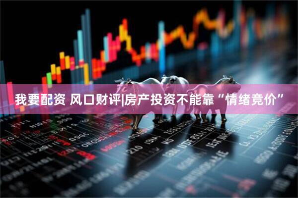 我要配资 风口财评|房产投资不能靠“情绪竞价”