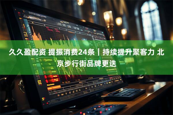 久久盈配资 提振消费24条｜持续提升聚客力 北京步行街品牌更迭