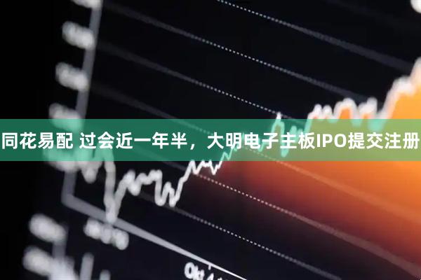 同花易配 过会近一年半，大明电子主板IPO提交注册