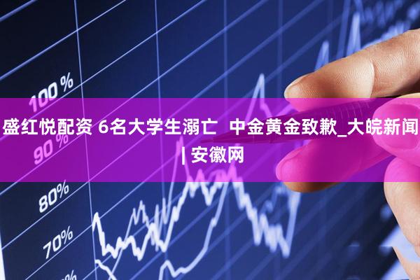 盛红悦配资 6名大学生溺亡  中金黄金致歉_大皖新闻 | 安徽网
