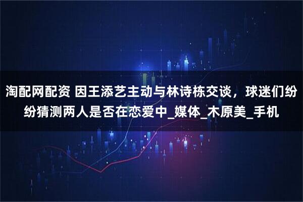 淘配网配资 因王添艺主动与林诗栋交谈，球迷们纷纷猜测两人是否在恋爱中_媒体_木原美_手机