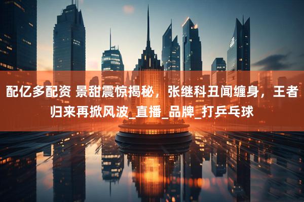 配亿多配资 景甜震惊揭秘，张继科丑闻缠身，王者归来再掀风波_直播_品牌_打乒乓球