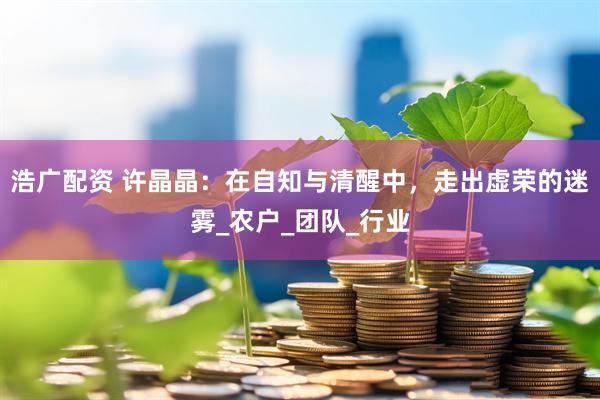 浩广配资 许晶晶：在自知与清醒中，走出虚荣的迷雾_农户_团队_行业