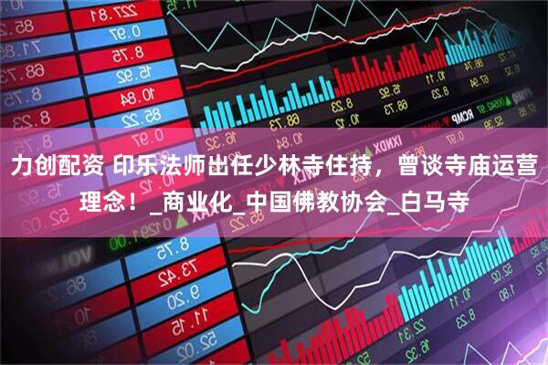 力创配资 印乐法师出任少林寺住持，曾谈寺庙运营理念！_商业化_中国佛教协会_白马寺