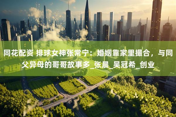 同花配资 排球女神张常宁：婚姻靠家里撮合，与同父异母的哥哥故事多_张晨_吴冠希_创业