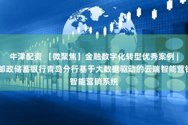 牛津配资 【微聚焦】金融数字化转型优秀案例 | 中国邮政储蓄银行青岛分行基于大数据驱动的云端智能营销系统