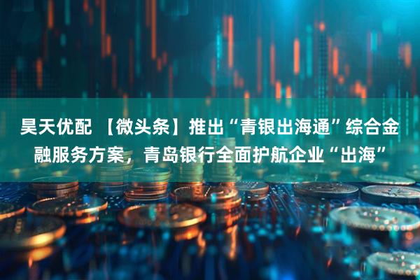 昊天优配 【微头条】推出“青银出海通”综合金融服务方案，青岛银行全面护航企业“出海”